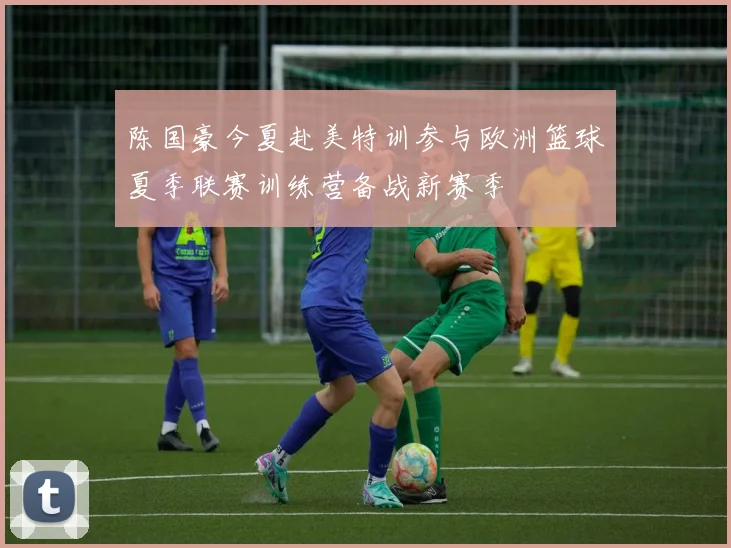 陈国豪今夏赴美特训参与欧洲篮球夏季联赛训练营备战新赛季