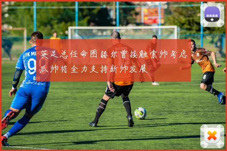 英足总任命图赫尔曾接触索帅考虑瓜帅将全力支持新帅发展