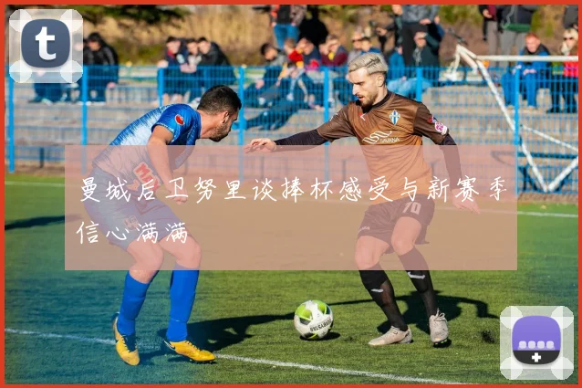 曼城后卫努里谈捧杯感受与新赛季信心满满