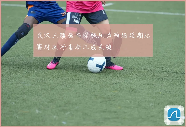 武汉三镇面临保级压力两场延期比赛对决河南浙江成关键