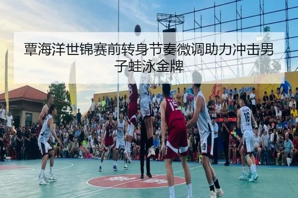 覃海洋世锦赛前转身节奏微调助力冲击男子蛙泳金牌