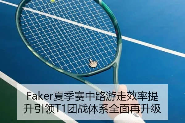 Faker夏季赛中路游走效率提升引领T1团战体系全面再升级