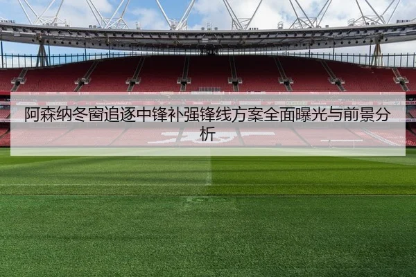 阿森纳冬窗追逐中锋补强锋线方案全面曝光与前景分析