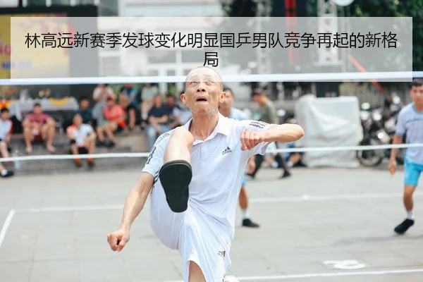 林高远新赛季发球变化明显国乒男队竞争再起的新格局